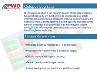 Octopus Logística
             O Octopus Logística é um sistema desenvolvido para múltiplas
             funcionalidades. É um middleware de integração que coleta
             informações da fábrica ou armazém e traduz para um idioma de
             negócios. Possui como objetivo a automação de processos para
             garantir qualidade e assertividade das informações. Assim
             como, prover informações gerenciais para acompanhamento e
             identificação de melhorias.

              Principais Características


              • Integração com os maiores ERP´s do mercado;

              • Processos de Recebimento e Inventário cegos;

              • Cálculo de volumetria para packing;

              • Gestão de etiquetas/equipamentos;

              • Indicadores gerenciais on-line em plataforma web.
www.pwdautomacao.com.br
 
