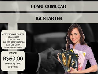 CONTEÚDO KIT STARTER 
1 CATÁLOGO 
1 LOJA VIRTUAL 
1 FOLDER APRESENTAÇÃO 
CARTÕES VISITA 
FRETE GRÁTIS ANUAL 
COMO COMEÇAR 
VALOR 
R$60,00 
BÔNUS R$10,00 
30 pontos 
Kit STARTER  