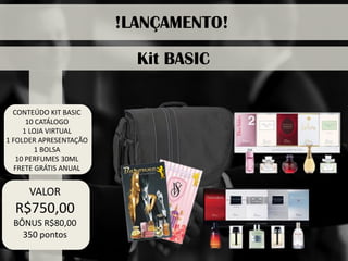 CONTEÚDO KIT BASIC 
10 CATÁLOGO 
1 LOJA VIRTUAL 
1 FOLDER APRESENTAÇÃO 
1 BOLSA 
10 PERFUMES 30ML 
FRETE GRÁTIS ANUAL 
!LANÇAMENTO! 
Kit BASIC 
VALOR 
R$750,00 
BÔNUS R$80,00 
350 pontos  