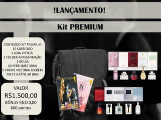 CONTEÚDO KIT PREMIUM 
10 CATÁLOGO 
1 LOJA VIRTUAL 
1 FOLDER APRESENTAÇÃO 
1 BOLSA 
20 PERFUMES 30ML 
5 CREME VICTORIA SECRETS 
FRETE GRÁTIS 30 DIAS 
!LANÇAMENTO! 
Kit PREMIUM 
VALOR 
R$1.500,00 
BÔNUS R$150,00 
600 pontos  