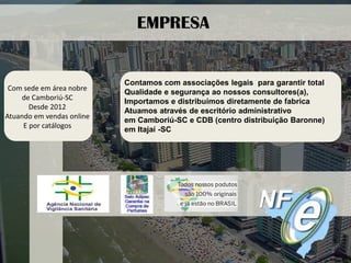 Com sede em área nobre 
de Camboriú-SC 
Desde 2012 
Atuando em vendas online 
E por catálogos 
EMPRESA 
Contamos com associações legais para garantir total 
Qualidade e segurança ao nossos consultores(a), 
Importamos e distribuímos diretamente de fabrica 
Atuamos através de escritório administrativo 
em Camboriú-SC e CDB (centro distribuição Baronne) 
em Itajaí -SC  