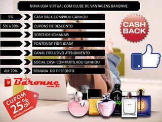 5% CASH BACK COMPROU GANHOU
5% á 30% CUPONS DE DESCONTO
SORTEIOS SEMANAIS
SEMANA DO DESCONTO
PONTOS DE FIDELIDADE
CANAL EXCLUSIVO ATENDIMENTO
Até 70%
SOCIAL CASH COMPARTILHOU GANHOU
NOVA LOJA VIRTUAL COM CLUBE DE VANTAGENS BARONNE
 