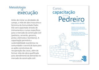 Antes de iniciar as atividades de
campo, a mão de obra masculina e
feminina da Comunidade Padre
Elói será capacitada através de
treinamentos e cursos específicos
para o mercado da construção civil
(pedreiro, servente, gesseiro,
pintor, eletricista e bombeiro). A
capacitação permitirá a
sustentabilidade econômica na
comunidade e servirá de base para
as ações construtivas de
recuperação das casas, além de
formar mão-de-obra qualificada
para atendimento da demanda no
mercado da construção civil.
 
