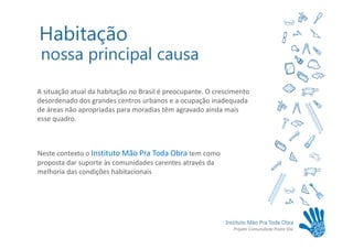 A situação atual da habitação no Brasil é preocupante. O crescimento
desordenado dos grandes centros urbanos e a ocupação inadequada
de áreas não apropriadas para moradias têm agravado ainda mais
esse quadro.



Neste contexto o Instituto Mão Pra Toda Obra tem como
proposta dar suporte às comunidades carentes através da
melhoria das condições habitacionais
 