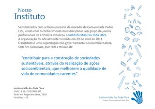 Sensibilizados com a forma precária de moradia da Comunidade Padre
    Eloi, unido com o conhecimento multidisciplinar, um grupo de jovens
    profissionais de Fortaleza idealizou o Instituto Mão Pra Toda Obra.
    A organização foi oficialmente fundada em 29 de abril de 2011.
    O Instituto é uma organização não governamental socioambientalista,
    sem fins lucrativos, que tem a missão de


       “contribuir para a construção de sociedades
       sustentáveis, através da realização de ações
       socioambientais, que melhorem a qualidade de
       vida de comunidades carentes”


Instituto Mão Pra Toda Obra
CNPJ 13.593.203/0001-80
Sede: Av. Rogaciano Leite, 2950
Fortaleza – CE
 