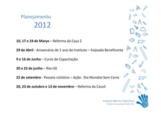 Planejamento
           2012
10, 17 e 24 de Março – Reforma da Casa 2

29 de Abril - Aniversário de 1 ano do Instituto – Feijoada Beneficente

9 e 16 de Junho – Curso de Capacitação

20 a 22 de junho – Rio+20

22 de setembro - Passeio ciclístico – Ação: Dia Mundial Sem Carro

20, 23 de outubro e 13 de novembro – Reforma da Casa3
 