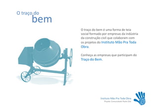 O traço do
      bem
             O traço do bem é uma forma de teia
             social formado por empresas da indústria
             da construção civil que colaboram com
             os projetos do Instituto Mão Pra Toda
             Obra.

             Conheça as empresas que participam do
             Traço do Bem.
 
