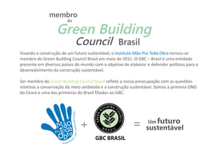 Visando a construção de um futuro sustentável, o Instituto Mão Pra Toda Obra tornou-se
membro do Green Building Council Brasil em maio de 2011. O GBC – Brasil é uma entidade
presente em diversos países do mundo com o objetivo de elaborar e defender políticas para o
desenvolvimento da construção sustentável.

Ser membro do Green Building Council Brasil reflete a nossa preocupação com as questões
relativas a conservação do meio ambiente e a construção sustentável. Somos a primeira ONG
do Ceará e uma das primeiras do Brasil filiadas ao GBC.
 