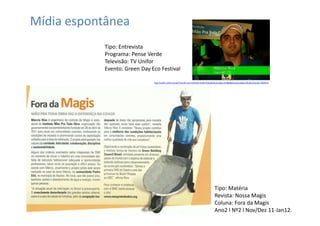 Mídia espontânea
           Tipo: Entrevista
           Programa: Pense Verde
           Televisão: TV Unifor
           Evento: Green Day Eco Festival

                              http://uol01.unifor.br/oul/TvUnifor.do?method=renderVideo&obraCodigo=87884&divisaoCodigo=4&cdConteudo=3004373




                                                                                       Tipo: Matéria
                                                                                       Revista: Nossa Magis
                                                                                       Coluna: Fora da Magis
                                                                                       Ano2 l Nº2 l Nov/Dez 11-Jan12.
 