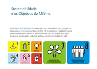 O Instituto Mão Pra Toda Obra também está mobilizado para cumprir os
objetivos do milênio, lançado pela ONU (Organização das Nações Unidas),
principalmente em melhorar a qualidade de vida e o respeito ao meio
ambiente (objetivo7) e trabalhar pelo desenvolvimento (objetivo 8).
 