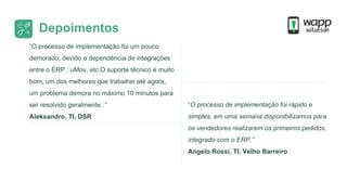 Depoimentos
“O processo de implementação foi um pouco
demorado, devido a dependência de integrações
entre o ERP , uMov, etc.O suporte técnico é muito
bom, um dos melhores que trabalhei até agora,
um problema demora no máximo 10 minutos para
ser resolvido geralmente..”
Aleksandro, TI, DSR
“O processo de implementação foi rápido e
simples, em uma semana disponibilizamos para
os vendedores realizarem os primeiros pedidos,
integrado com o ERP.”
Angelo Rossi, TI, Velho Barreiro
 