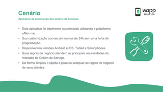 Aplicativo de Automação das Ordens de Serviços.
Cenário
• Este aplicativo foi totalmente customizado utilizando a plataforma
uMov.me
• Sua customização ocorreu em menos de 24h sem uma linha de
programação.
• Disponível nas versões Android e iOS, Tablet e Smartphones.
• Suas regras de negócio atendem as principais necessidades do
mercado de Ordem de Serviço.
• De forma simples e rápida é possível adequar as regras de negócio
de seus clientes.
 