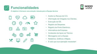 O objetivo é fornecer uma solução robusta para a Equipe técnica
• Aceite ou Recusa de O.S.
• Informação de Chegada nos Clientes.
• Execução da OS.
• Registro de Despesas.
• Registro de Ponto Eletrônico.
• Informativos da Empresa.
• Conteúdos de Apoio ao Técnico
• Mensageria com a Equipe.
• Relatórios, Gráficos e Mapas.
• E tudo que sua operação necessitar!
Funcionalidades
 
