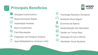 Principais Benefícios
Soluções Customizáveis
Desenvolvimento Rápido
Implantação Imediata
Baixo Investimento
Fácil Manutenção
Integração com Qualquer Sistema
Apps Multiplataforma (Android e iOS)
Tecnologia Robusta e Escalável
Ambiente Cloud Seguro
Economia de Bateria
Geolocalização das Operações
Gestão em Tempo Real
Operação On-line e Off-line
Identidade Visual Ajustável
 