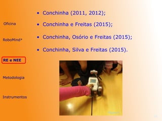 • Conchinha (2011, 2012);
24
Figura 4
Oficina
RE e NEE
Metodologia
Instrumentos
RoboMind®
• Conchinha e Freitas (2015);
• Conchinha, Osório e Freitas (2015);
• Conchinha, Silva e Freitas (2015).
 