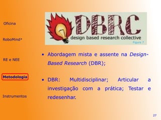 • Abordagem mista e assente na Design-
Based Research (DBR);
27
Figura 7
• DBR: Multidisciplinar; Articular a
investigação com a prática; Testar e
redesenhar.
Oficina
RE e NEE
Metodologia
Instrumentos
RoboMind®
 