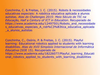 Conchinha, C. & Freitas, J. C. (2015). Robots & necessidades
educativas especiais: A robótica educativa aplicada a alunos
autistas. Atas do Challenges 2015: Meio Século de TIC na
Educação, Half a Century of ICT in Education. Recuperado de
https://www.academia.edu/12497501/Robots_and_necessidade
s_educativas_especiais_A_rob%C3%B3tica_educativa_aplicada
_a_alunos_autistas
Conchinha, C., Osório, P. & Freitas, J. C. (2015). Playful
learning: Educational robotics applied to students with learning
disabilities. Atas do XVII Simpósio Internacional de Informática
Educativa (SIIE 15). Recuperado de
https://www.academia.edu/18226077/Playful_learning_Educati
onal_robotics_applied_to_students_with_learning_disabilities
 