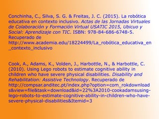 Conchinha, C., Silva, S. G. & Freitas, J. C. (2015). La robótica
educativa en contexto inclusivo. Actas de las Jornadas Virtuales
de Colaboración y Formación Virtual USATIC 2015, Ubicuo y
Social: Aprendizaje con TIC. ISBN: 978-84-686-6748-5.
Recuperado de
http://www.academia.edu/18224499/La_robótica_educativa_en
_contexto_inclusivo
Cook, A., Adams, K., Volden, J., Harbottle, N., & Harbottle, C.
(2010). Using Lego robots to estimate cognitive ability in
children who have severe physical disabilities. Disability and
Rehabilitation: Assistive Technology. Recuperado de
http://compsar.anditec.pt/index.php?option=com_rokdownload
s&view=file&task=download&id=22%3A2010-cookadamsusing-
lego-robots-to-estimate-cognitive-ability-in-children-who-have-
severe-physical-disabilities&Itemid=3
 