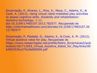 Encarnação, P., Alvarez, L., Rios, A., Maya, C., Adams, K., &
Cook, A. (2013). Using virtual robot-mediated play activities
to assess cognitive skills. Disability and rehabilitation:
Assistive technology, 1-11.
doi:10.3109/17483107.2013.782577. Recuperado de
http://informahealthcare.com/doi/abs/10.3109/17483107.20
13.782577
Encarnação, P., Piedade, G., Adams, K., & Cook, A. M. (2012).
Virtual assistive robot for play. Recuperado de
https://www.researchgate.net/profile/Pedro_Encarnacao2/pub
lication/261712655_Virtual_Assistive_Robot_for_Play/links/00
b495353fce375c5b000000.pdf
 