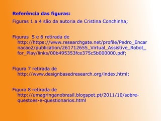 Referência das figuras:
Figuras 1 a 4 são da autoria de Cristina Conchinha;
Figuras 5 e 6 retirada de
http://https://www.researchgate.net/profile/Pedro_Encar
nacao2/publication/261712655_Virtual_Assistive_Robot_
for_Play/links/00b495353fce375c5b000000.pdf;
Figura 7 retirada de
http://www.designbasedresearch.org/index.html;
Figura 8 retirada de
http://umagringanobrasil.blogspot.pt/2011/10/sobre-
questoes-e-questionarios.html
 
