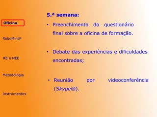 7
5.ª semana:
• Preenchimento do questionário
final sobre a oficina de formação.
• Debate das experiências e dificuldades
encontradas;
• Reunião por videoconferência
(Skype®).
RE e NEE
Metodologia
Oficina
Instrumentos
RoboMind®
 