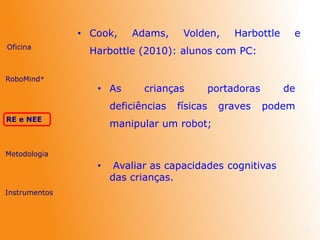 • Cook, Adams, Volden, Harbottle e
Harbottle (2010): alunos com PC:
22
Oficina
RE e NEE
Metodologia
Instrumentos
RoboMind®
• As crianças portadoras de
deficiências físicas graves podem
manipular um robot;
• Avaliar as capacidades cognitivas
das crianças.
 