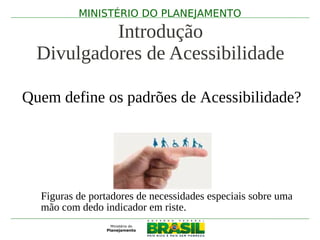 MINISTÉRIO DO PLANEJAMENTO

           Introdução
  Divulgadores de Acessibilidade

Quem define os padrões de Acessibilidade?




  Figuras de portadores de necessidades especiais sobre uma
  mão com dedo indicador em riste.
 