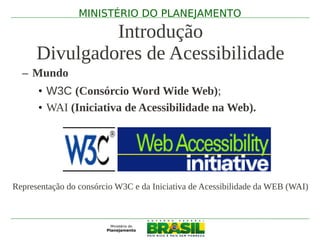 MINISTÉRIO DO PLANEJAMENTO

               Introdução
      Divulgadores de Acessibilidade
  – Mundo
      • W3C (Consórcio Word Wide Web);
      • WAI (Iniciativa de Acessibilidade na Web).




Representação do consórcio W3C e da Iniciativa de Acessibilidade da WEB (WAI)
 