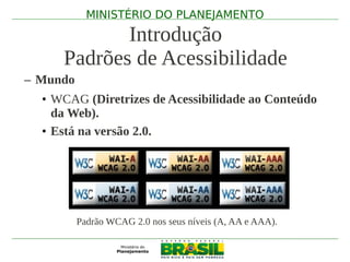 MINISTÉRIO DO PLANEJAMENTO

            Introdução
     Padrões de Acessibilidade
– Mundo
  • WCAG (Diretrizes de Acessibilidade ao Conteúdo
    da Web).
  • Está na versão 2.0.




          Padrão WCAG 2.0 nos seus níveis (A, AA e AAA).
 