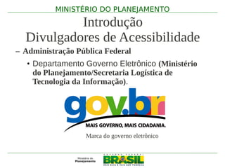 MINISTÉRIO DO PLANEJAMENTO

           Introdução
  Divulgadores de Acessibilidade
– Administração Pública Federal
   • Departamento Governo Eletrônico (Ministério
     do Planejamento/Secretaria Logística de
     Tecnologia da Informação).




                  Marca do governo eletrônico
 