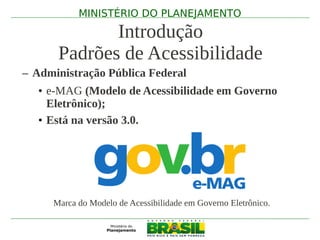MINISTÉRIO DO PLANEJAMENTO

             Introdução
      Padrões de Acessibilidade
– Administração Pública Federal
   • e-MAG (Modelo de Acessibilidade em Governo
     Eletrônico);
   • Está na versão 3.0.




     Marca do Modelo de Acessibilidade em Governo Eletrônico.
 