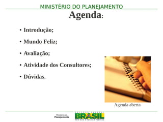 MINISTÉRIO DO PLANEJAMENTO
                   Agenda:
• Introdução;
• Mundo Feliz;
• Avaliação;
• Atividade dos Consultores;
• Dúvidas.



                               Agenda aberta
 