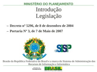 MINISTÉRIO DO PLANEJAMENTO

                             Introdução
                             Legislação
   – Decreto nº 5296, de 8 de dezembro de 2004
   – Portaria Nº 3, de 7 de Maio de 2007




Brasão da República Federativa do Brasil e a marca do Sistema de Administração dos
                      Recursos de Informação e Informática
 