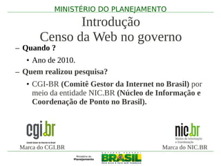 MINISTÉRIO DO PLANEJAMENTO

              Introdução
       Censo da Web no governo
– Quando ?
   • Ano de 2010.
– Quem realizou pesquisa?
   • CGI-BR (Comitê Gestor da Internet no Brasil) por
     meio da entidade NIC.BR (Núcleo de Informação e
     Coordenação de Ponto no Brasil).




 Marca do CGI.BR                         Marca do NIC.BR
 