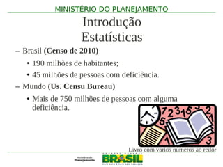 MINISTÉRIO DO PLANEJAMENTO

                   Introdução
                   Estatísticas
– Brasil (Censo de 2010)
   • 190 milhões de habitantes;
   • 45 milhões de pessoas com deficiência.
– Mundo (Us. Censu Bureau)
   • Mais de 750 milhões de pessoas com alguma
     deficiência.




                                 Livro com varios números ao redor
 