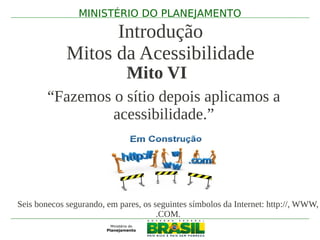 MINISTÉRIO DO PLANEJAMENTO

                   Introdução
             Mitos da Acessibilidade
                             Mito VI
        “Fazemos o sítio depois aplicamos a
                 acessibilidade.”




Seis bonecos segurando, em pares, os seguintes símbolos da Internet: http://, WWW,
                                      .COM.
 