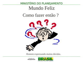 MINISTÉRIO DO PLANEJAMENTO

     Mundo Feliz
 Como fazer então ?




   Homem expressando muitas dúvidas.
 