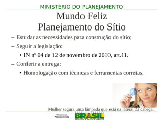 MINISTÉRIO DO PLANEJAMENTO

               Mundo Feliz
           Planejamento do Sítio
– Estudar as necessidades para construção do sítio;
– Seguir a legislação:
   • IN nº 04 de 12 de novembro de 2010, art.11.
– Conferir a entrega:
   • Homologação com técnicas e ferramentas corretas.




               Mulher segura uma lâmpada que está na lateral da cabeça.
 