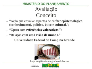 MINISTÉRIO DO PLANEJAMENTO

                    Avaliação
                    Conceito
– “Ação que envolve aspectos de caráter epistemológico
  (conhecimento), político, ético e cultural.”;
– “Opera com referências valorativas.”;
– “Relação com uma visão de mundo.”.
     Universidade Federal de Campina Grande




                Lupa ampliando um gráfico de barras
 