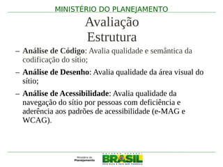 MINISTÉRIO DO PLANEJAMENTO

                    Avaliação
                    Estrutura
– Análise de Código: Avalia qualidade e semântica da
  codificação do sítio;
– Análise de Desenho: Avalia qualidade da área visual do
  sítio;
– Análise de Acessibilidade: Avalia qualidade da
  navegação do sítio por pessoas com deficiência e
  aderência aos padrões de acessibilidade (e-MAG e
  WCAG).
 