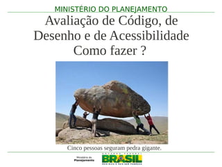 MINISTÉRIO DO PLANEJAMENTO
 Avaliação de Código, de
Desenho e de Acessibilidade
      Como fazer ?




     Cinco pessoas seguram pedra gigante.
 