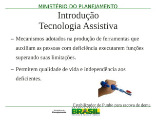 MINISTÉRIO DO PLANEJAMENTO

                Introdução
            Tecnologia Assistiva
– Mecanismos adotados na produção de ferramentas que
  auxiliam as pessoas com deficiência executarem funções
  superando suas limitações.

– Permitem qualidade de vida e independência aos
  deficientes.



                          Estabilizador de Punho para escova de dente
 