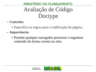 MINISTÉRIO DO PLANEJAMENTO

            Avaliação de Código
                  Doctype
– Conceito:
   • Especifica as regras para a codificação da página;
– Importância:
   • Permite qualquer navegador processar e organizar
     conteúdo de forma correta no sítio.
 