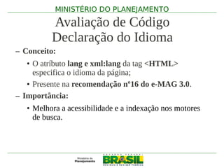 MINISTÉRIO DO PLANEJAMENTO

          Avaliação de Código
          Declaração do Idioma
– Conceito:
   • O atríbuto lang e xml:lang da tag <HTML>
     especifica o idioma da página;
   • Presente na recomendação nº16 do e-MAG 3.0.
– Importância:
   • Melhora a acessibilidade e a indexação nos motores
     de busca.
 