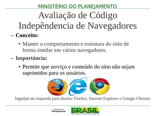 MINISTÉRIO DO PLANEJAMENTO

        Avaliação de Código
   Indepêndencia de Navegadores
– Conceito:
   • Manter o comportamento e estrutura do sítio de
     forma similar em vários navegadores.
– Importância:
   • Permite que serviço e conteúdo do sítio não sejam
     suprimidos para os usuários.



 logotipo da esquerda para direita: Firefox, Internet Explorer e Google Chrome
 