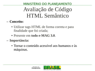 MINISTÉRIO DO PLANEJAMENTO

           Avaliação de Código
            HTML Semântico
– Conceito:
   • Utilizar tags HTML de forma correta e para
     finalidade que foi criada;
   • Presente em todo e-MAG 3.0.
– Importância:
   • Tornar o conteúdo acessível aos humanos e às
     máquinas.
 