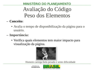 MINISTÉRIO DO PLANEJAMENTO

           Avaliação do Código
           Peso dos Elementos
– Conceito:
   • Avalia o tempo de disponibilização da página para o
     usuário.
– Importância:
   • Verifica quais elementos tem maior impacto para
     visualização da página.




              Homem carrega bola pesada e sente dificuldade
 