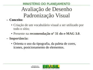 MINISTÉRIO DO PLANEJAMENTO

          Avaliação de Desenho
           Padronização Visual
– Conceito:
   • Criação de um vocabulário visual a ser utilizado por
     todo o sítio;
   • Presente na recomendação nº 31 do e-MAG 3.0.
– Importância:
   • Orienta o uso da tipografia, da paleta de cores,
     ícones, posicionamento de elementos.
 
