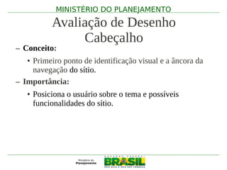 MINISTÉRIO DO PLANEJAMENTO

          Avaliação de Desenho
               Cabeçalho
– Conceito:
   • Primeiro ponto de identificação visual e a âncora da
     navegação do sítio.
– Importância:
   • Posiciona o usuário sobre o tema e possíveis
     funcionalidades do sítio.
 