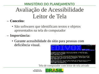 MINISTÉRIO DO PLANEJAMENTO

      Avaliação de Acessibilidade
             Leitor de Tela
– Conceito:
   • São softwares que identificam textos e objetos
     apresentados na tela do computador
– Importância:
   • Garante acessibilidade do sítio para pessoas com
     deficiência visual.




                     Tela de computador com leitor de tela ativado
 